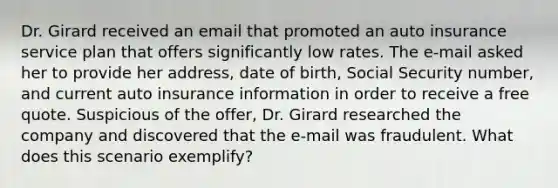 Dr. Girard received an email that promoted an auto insurance service plan that offers significantly low rates. The e-mail asked her to provide her address, date of birth, Social Security number, and current auto insurance information in order to receive a free quote. Suspicious of the offer, Dr. Girard researched the company and discovered that the e-mail was fraudulent. What does this scenario exemplify?