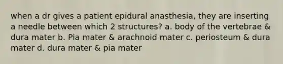 when a dr gives a patient epidural anasthesia, they are inserting a needle between which 2 structures? a. body of the vertebrae & dura mater b. Pia mater & arachnoid mater c. periosteum & dura mater d. dura mater & pia mater