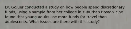 Dr. Goiuer conducted a study on how people spend discretionary funds, using a sample from her college in suburban Boston. She found that young adults use more funds for travel than adolescents. What issues are there with this study?