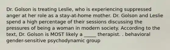 Dr. Golson is treating Leslie, who is experiencing suppressed anger at her role as a stay-at-home mother. Dr. Golson and Leslie spend a high percentage of their sessions discussing the pressures of being a woman in modern society. According to the text, Dr. Golson is MOST likely a _____ therapist. . behavioral gender-sensitive psychodynamic group