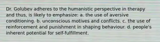 Dr. Golubev adheres to the humanistic perspective in therapy and thus, is likely to emphasize: a. the use of aversive conditioning. b. unconscious motives and conflicts. c. the use of reinforcement and punishment in shaping behaviour. d. people's inherent potential for self-fulfillment.