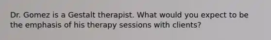 Dr. Gomez is a Gestalt therapist. What would you expect to be the emphasis of his therapy sessions with clients?