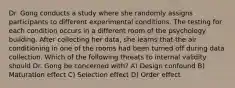 Dr. Gong conducts a study where she randomly assigns participants to different experimental conditions. The testing for each condition occurs in a different room of the psychology building. After collecting her data, she learns that the air conditioning in one of the rooms had been turned off during data collection. Which of the following threats to internal validity should Dr. Gong be concerned with? A) Design confound B) Maturation effect C) Selection effect D) Order effect