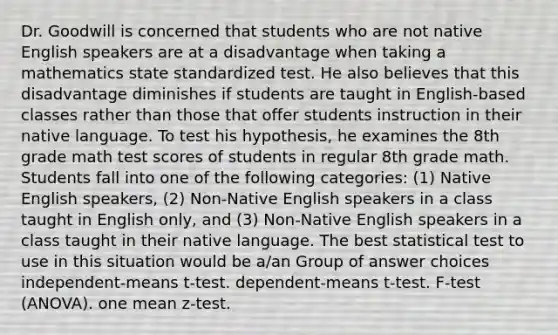 Dr. Goodwill is concerned that students who are not native English speakers are at a disadvantage when taking a mathematics state standardized test. He also believes that this disadvantage diminishes if students are taught in English-based classes rather than those that offer students instruction in their native language. To test his hypothesis, he examines the 8th grade math test scores of students in regular 8th grade math. Students fall into one of the following categories: (1) Native English speakers, (2) Non-Native English speakers in a class taught in English only, and (3) Non-Native English speakers in a class taught in their native language. The best statistical test to use in this situation would be a/an Group of answer choices independent-means t-test. dependent-means t-test. F-test (ANOVA). one mean z-test.