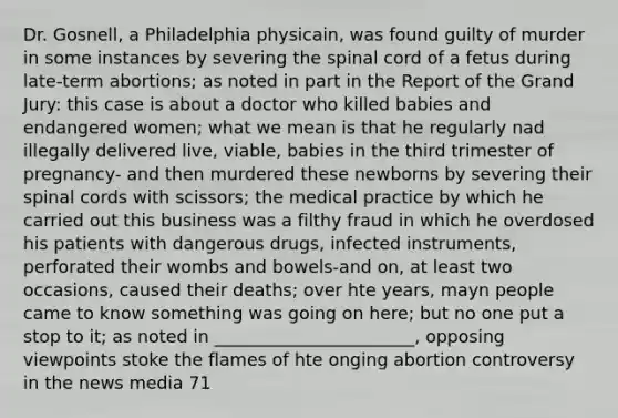 Dr. Gosnell, a Philadelphia physicain, was found guilty of murder in some instances by severing the spinal cord of a fetus during late-term abortions; as noted in part in the Report of the Grand Jury: this case is about a doctor who killed babies and endangered women; what we mean is that he regularly nad illegally delivered live, viable, babies in the third trimester of pregnancy- and then murdered these newborns by severing their spinal cords with scissors; the medical practice by which he carried out this business was a filthy fraud in which he overdosed his patients with dangerous drugs, infected instruments, perforated their wombs and bowels-and on, at least two occasions, caused their deaths; over hte years, mayn people came to know something was going on here; but no one put a stop to it; as noted in _______________________, opposing viewpoints stoke the flames of hte onging abortion controversy in the news media 71