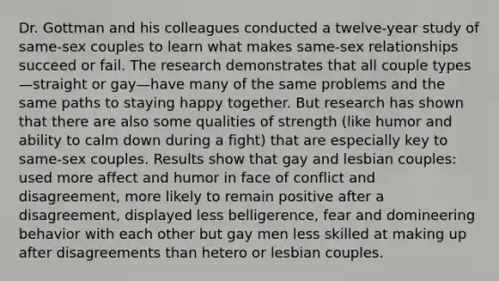 Dr. Gottman and his colleagues conducted a twelve-year study of same-sex couples to learn what makes same-sex relationships succeed or fail. The research demonstrates that all couple types—straight or gay—have many of the same problems and the same paths to staying happy together. But research has shown that there are also some qualities of strength (like humor and ability to calm down during a fight) that are especially key to same-sex couples. Results show that gay and lesbian couples: used more affect and humor in face of conflict and disagreement, more likely to remain positive after a disagreement, displayed less belligerence, fear and domineering behavior with each other but gay men less skilled at making up after disagreements than hetero or lesbian couples.