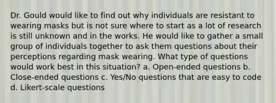 Dr. Gould would like to find out why individuals are resistant to wearing masks but is not sure where to start as a lot of research is still unknown and in the works. He would like to gather a small group of individuals together to ask them questions about their perceptions regarding mask wearing. What type of questions would work best in this situation? a. Open-ended questions b. Close-ended questions c. Yes/No questions that are easy to code d. Likert-scale questions