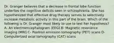 Dr. Granger believes that a decrease in frontal lobe function underlies the cognitive deficits seen in schizophrenia. She has hypothesized that effective drug therapy serves to selectively increase metabolic activity in this part of the brain. Which of the following is Dr. Granger most likely to use to test her hypothesis? A- An electroencephalogram (EEG) B- Magnetic resonance imaging (MRI) C- Positron emission tomography (PET) scans D- Computerized axial tomography (CAT) scans