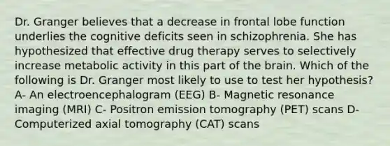 Dr. Granger believes that a decrease in frontal lobe function underlies the cognitive deficits seen in schizophrenia. She has hypothesized that effective drug therapy serves to selectively increase metabolic activity in this part of the brain. Which of the following is Dr. Granger most likely to use to test her hypothesis? A- An electroencephalogram (EEG) B- Magnetic resonance imaging (MRI) C- Positron emission tomography (PET) scans D- Computerized axial tomography (CAT) scans