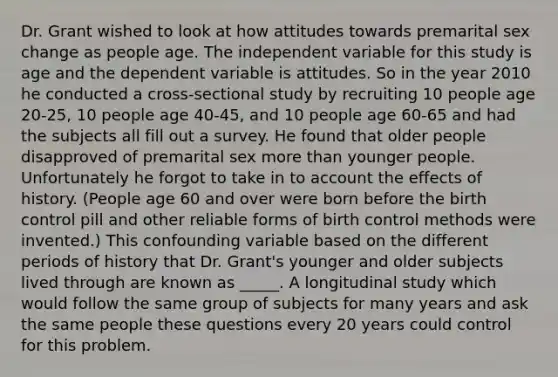 Dr. Grant wished to look at how attitudes towards premarital sex change as people age. The independent variable for this study is age and the dependent variable is attitudes. So in the year 2010 he conducted a cross-sectional study by recruiting 10 people age 20-25, 10 people age 40-45, and 10 people age 60-65 and had the subjects all fill out a survey. He found that older people disapproved of premarital sex more than younger people. Unfortunately he forgot to take in to account the effects of history. (People age 60 and over were born before the birth control pill and other reliable forms of birth control methods were invented.) This confounding variable based on the different periods of history that Dr. Grant's younger and older subjects lived through are known as _____. A longitudinal study which would follow the same group of subjects for many years and ask the same people these questions every 20 years could control for this problem.