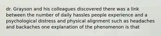 dr. Grayson and his colleagues discovered there was a link between the number of daily hassles people experience and a psychological distress and physical alignment such as headaches and backaches one explanation of the phenomenon is that