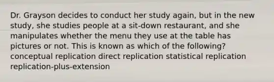 Dr. Grayson decides to conduct her study again, but in the new study, she studies people at a sit-down restaurant, and she manipulates whether the menu they use at the table has pictures or not. This is known as which of the following? conceptual replication direct replication statistical replication replication-plus-extension