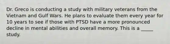 Dr. Greco is conducting a study with military veterans from the Vietnam and Gulf Wars. He plans to evaluate them every year for 10 years to see if those with PTSD have a more pronounced decline in mental abilities and overall memory. This is a _____ study.