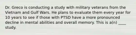 Dr. Greco is conducting a study with military veterans from the Vietnam and Gulf Wars. He plans to evaluate them every year for 10 years to see if those with PTSD have a more pronounced decline in mental abilities and overall memory. This is a(n) ____ study.