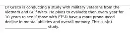 Dr Greco is conducting a study with military veterans from the Vietnam and Gulf Wars. He plans to evaluate then every year for 10 years to see if those with PTSD have a more pronounced decline in mental abilities and overall memory. This is a(n) _______________________ study.