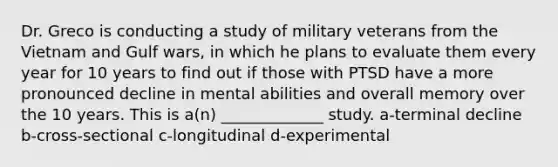 Dr. Greco is conducting a study of military veterans from the Vietnam and Gulf wars, in which he plans to evaluate them every year for 10 years to find out if those with PTSD have a more pronounced decline in mental abilities and overall memory over the 10 years. This is a(n) _____________ study. a-terminal decline b-cross-sectional c-longitudinal d-experimental