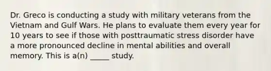 Dr. Greco is conducting a study with military veterans from the Vietnam and Gulf Wars. He plans to evaluate them every year for 10 years to see if those with posttraumatic stress disorder have a more pronounced decline in mental abilities and overall memory. This is a(n) _____ study.