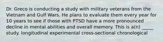 Dr. Greco is conducting a study with military veterans from the Vietnam and Gulf Wars. He plans to evaluate them every year for 10 years to see if those with PTSD have a more pronounced decline in mental abilities and overall memory. This is a(n) _____ study. longitudinal experimental cross-sectional chronological