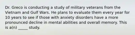 Dr. Greco is conducting a study of military veterans from the Vietnam and Gulf Wars. He plans to evaluate them every year for 10 years to see if those with anxiety disorders have a more pronounced decline in mental abilities and overall memory. This is a(n) _____ study.