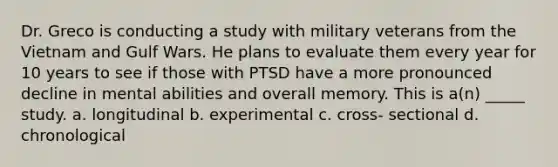 Dr. Greco is conducting a study with military veterans from the Vietnam and Gulf Wars. He plans to evaluate them every year for 10 years to see if those with PTSD have a more pronounced decline in mental abilities and overall memory. This is a(n) _____ study. a. longitudinal b. experimental c. cross- sectional d. chronological