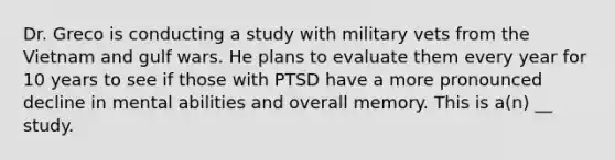 Dr. Greco is conducting a study with military vets from the Vietnam and gulf wars. He plans to evaluate them every year for 10 years to see if those with PTSD have a more pronounced decline in mental abilities and overall memory. This is a(n) __ study.