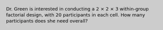 Dr. Green is interested in conducting a 2 × 2 × 3 within-group factorial design, with 20 participants in each cell. How many participants does she need overall?