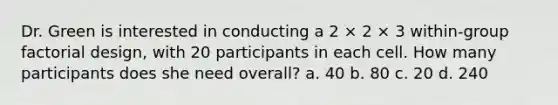 Dr. Green is interested in conducting a 2 × 2 × 3 within-group factorial design, with 20 participants in each cell. How many participants does she need overall? a. 40 b. 80 c. 20 d. 240