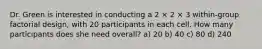 Dr. Green is interested in conducting a 2 × 2 × 3 within-group factorial design, with 20 participants in each cell. How many participants does she need overall? a) 20 b) 40 c) 80 d) 240