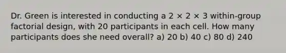 Dr. Green is interested in conducting a 2 × 2 × 3 within-group factorial design, with 20 participants in each cell. How many participants does she need overall? a) 20 b) 40 c) 80 d) 240