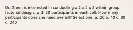 Dr. Green is interested in conducting a 2 x 2 x 3 within-group factorial design, with 20 participants in each cell. How many participants does she need overall? Select one: a. 20 b. 40 c. 80 d. 240