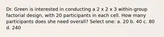 Dr. Green is interested in conducting a 2 x 2 x 3 within-group factorial design, with 20 participants in each cell. How many participants does she need overall? Select one: a. 20 b. 40 c. 80 d. 240