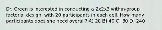 Dr. Green is interested in conducting a 2x2x3 within-group factorial design, with 20 participants in each cell. How many participants does she need overall? A) 20 B) 40 C) 80 D) 240