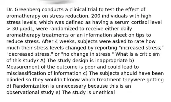 Dr. Greenberg conducts a clinical trial to test the effect of aromatherapy on stress reduction. 200 individuals with high stress levels, which was defined as having a serum cortisol level > 30 µg/dL, were randomized to receive either daily aromatherapy treatments or an information sheet on tips to reduce stress. After 4 weeks, subjects were asked to rate how much their stress levels changed by reporting "increased stress," "decreased stress," or "no change in stress." What is a criticism of this study? A) The study design is inappropriate b) Measurement of the outcome is poor and could lead to misclassification of information c) The subjects should have been blinded so they wouldn't know which treatment theywere getting d) Randomization is unnecessary because this is an observational study e) The study is unethical