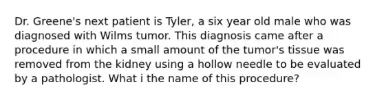 Dr. Greene's next patient is Tyler, a six year old male who was diagnosed with Wilms tumor. This diagnosis came after a procedure in which a small amount of the tumor's tissue was removed from the kidney using a hollow needle to be evaluated by a pathologist. What i the name of this procedure?