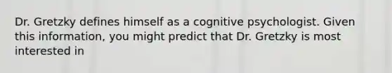 Dr. Gretzky defines himself as a cognitive psychologist. Given this information, you might predict that Dr. Gretzky is most interested in