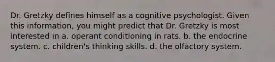 Dr. Gretzky defines himself as a cognitive psychologist. Given this information, you might predict that Dr. Gretzky is most interested in a. operant conditioning in rats. b. the endocrine system. c. children's thinking skills. d. the olfactory system.