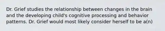 Dr. Grief studies the relationship between changes in the brain and the developing child's cognitive processing and behavior patterns. Dr. Grief would most likely consider herself to be a(n)