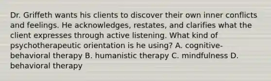 Dr. Griffeth wants his clients to discover their own inner conflicts and feelings. He acknowledges, restates, and clarifies what the client expresses through active listening. What kind of psychotherapeutic orientation is he using? A. cognitive-behavioral therapy B. humanistic therapy C. mindfulness D. behavioral therapy