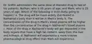 Dr. Griffin administers the same dose of Atenolol drug to two of his patients, Nathan, who is 65 years of age, and Mark, who is 25 years of age. Which of the following is most likely going to happen? a. The drug will be more widely distributed in Nathaniel's body than it will be in Mark's body. b. The concentration of the drug in Mark's blood plasma will be higher than the concentration of the drug in Nathaniel's blood plasma. c. Most of the drug in Nathaniel's body will get deposited in the body organs that have a high fat content, away from the liver and kidneys. d. Nathaniel will experience a more intense pharmacological drug effect than Mark will experience.