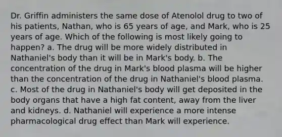 Dr. Griffin administers the same dose of Atenolol drug to two of his patients, Nathan, who is 65 years of age, and Mark, who is 25 years of age. Which of the following is most likely going to happen? a. The drug will be more widely distributed in Nathaniel's body than it will be in Mark's body. b. The concentration of the drug in Mark's blood plasma will be higher than the concentration of the drug in Nathaniel's blood plasma. c. Most of the drug in Nathaniel's body will get deposited in the body organs that have a high fat content, away from the liver and kidneys. d. Nathaniel will experience a more intense pharmacological drug effect than Mark will experience.