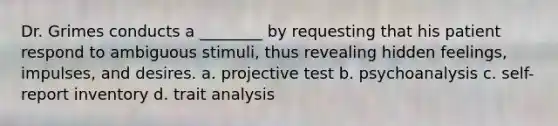 Dr. Grimes conducts a ________ by requesting that his patient respond to ambiguous stimuli, thus revealing hidden feelings, impulses, and desires. a. projective test b. psychoanalysis c. self-report inventory d. trait analysis