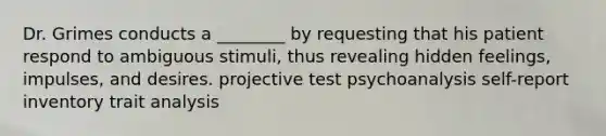 Dr. Grimes conducts a ________ by requesting that his patient respond to ambiguous stimuli, thus revealing hidden feelings, impulses, and desires. projective test psychoanalysis self-report inventory trait analysis