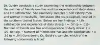 Dr. Guidry conducts a study examining the relationship between the number of friends one has and the experience of daily stress and life satisfaction. She randomly samples 1,500 elderly men and women in Nashville, Tennessee (the state capital), located in the southern United States. Below are her findings. • Life satisfaction and experience of daily stress: r = .57 (p = .01)• Number of friends one has and experience of daily stress: r = .09, not sig. • Number of friends one has and life satisfaction: r = .36 (p = .04) Considering Dr. Guidry's sample, which of the following statements is true?