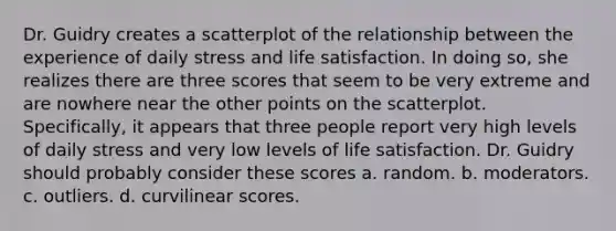 Dr. Guidry creates a scatterplot of the relationship between the experience of daily stress and life satisfaction. In doing so, she realizes there are three scores that seem to be very extreme and are nowhere near the other points on the scatterplot. Specifically, it appears that three people report very high levels of daily stress and very low levels of life satisfaction. Dr. Guidry should probably consider these scores a. random. b. moderators. c. outliers. d. curvilinear scores.