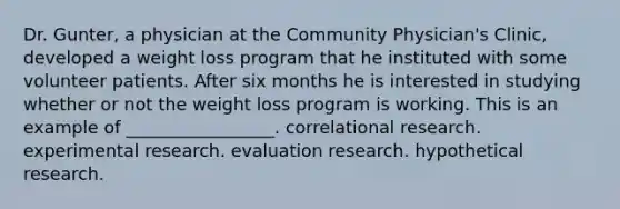 Dr. Gunter, a physician at the Community Physician's Clinic, developed a weight loss program that he instituted with some volunteer patients. After six months he is interested in studying whether or not the weight loss program is working. This is an example of _________________. correlational research. experimental research. evaluation research. hypothetical research.