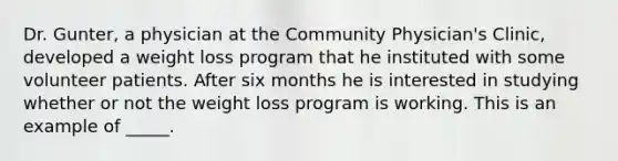 Dr. Gunter, a physician at the Community Physician's Clinic, developed a weight loss program that he instituted with some volunteer patients. After six months he is interested in studying whether or not the weight loss program is working. This is an example of _____.