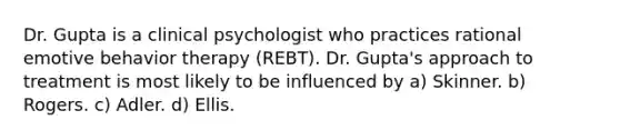 Dr. Gupta is a clinical psychologist who practices rational emotive behavior therapy (REBT). Dr. Gupta's approach to treatment is most likely to be influenced by a) Skinner. b) Rogers. c) Adler. d) Ellis.