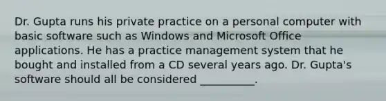 Dr. Gupta runs his private practice on a personal computer with basic software such as Windows and Microsoft Office applications. He has a practice management system that he bought and installed from a CD several years ago. Dr. Gupta's software should all be considered __________.