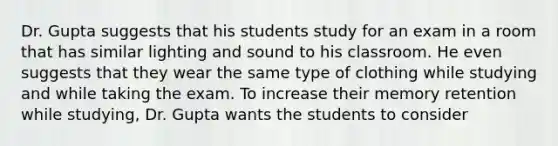 Dr. Gupta suggests that his students study for an exam in a room that has similar lighting and sound to his classroom. He even suggests that they wear the same type of clothing while studying and while taking the exam. To increase their memory retention while studying, Dr. Gupta wants the students to consider