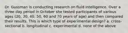 Dr. Gussman is conducting research on fluid intelligence. Over a three day period in October she tested participants of various ages (20, 30, 40, 50, 60 and 70 years of age) and then compared their results. This is which type of experimental design? a. cross-sectional b. longitudinal c. experimental d. none of the above